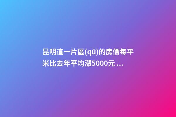 昆明這一片區(qū)的房價每平米比去年平均漲5000元！面對約談和調控，昆明房價會怎樣？